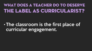 What does a teacher do to deserve
the label as curricularist?
• The classroom is the first place of
curricular engagement.
 