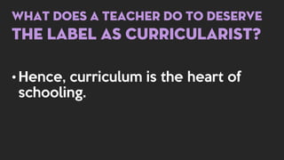 What does a teacher do to deserve
the label as curricularist?
• Hence, curriculum is the heart of
schooling.
 