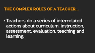 The Complex Roles of a Teacher…
• Teachers do a series of interrelated
actions about curriculum, instruction,
assessment, evaluation, teaching and
learning.
 