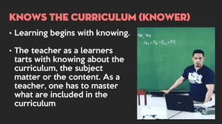 KNOWS THE CURRICULUM (KNOWER)
• Learning begins with knowing.
• The teacher as a learners
tarts with knowing about the
curriculum, the subject
matter or the content. As a
teacher, one has to master
what are included in the
curriculum
 