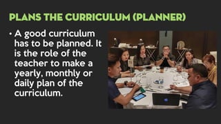 • A good curriculum
has to be planned. It
is the role of the
teacher to make a
yearly, monthly or
daily plan of the
curriculum.
PLANS THE CURRICULUM (PLANNER)
 