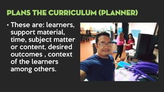 • These are: learners,
support material,
time, subject matter
or content, desired
outcomes , context
of the learners
among others.
PLANS THE CURRICULUM (PLANNER)
 