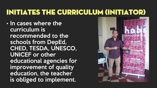 • In cases where the
curriculum is
recommended to the
schools from DepEd,
CHED, TESDA, UNESCO,
UNICEF or other
educational agencies for
improvement of quality
education, the teacher
is obliged to implement.
INITIATES THE CURRICULUM (INITIATOR)
 