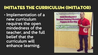 • Implementation of a
new curriculum
requires the open
mindedness of the
teacher, and the full
belief that the
curriculum will
enhance learning.
INITIATES THE CURRICULUM (INITIATOR)
 