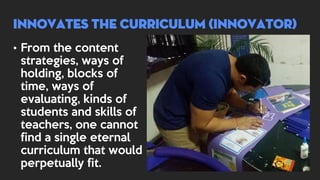 • From the content
strategies, ways of
holding, blocks of
time, ways of
evaluating, kinds of
students and skills of
teachers, one cannot
find a single eternal
curriculum that would
perpetually fit.
INNOVATES THE CURRICULUM (INNOVATOR)
 