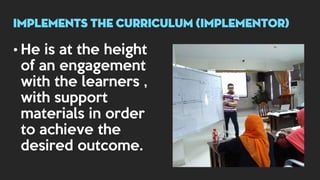 • He is at the height
of an engagement
with the learners ,
with support
materials in order
to achieve the
desired outcome.
implements THE CURRICULUM (implementor)
 