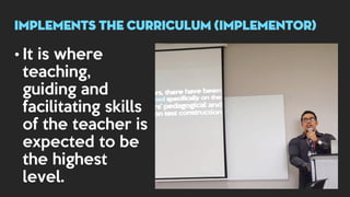 • It is where
teaching,
guiding and
facilitating skills
of the teacher is
expected to be
the highest
level.
implements THE CURRICULUM (implementor)
 