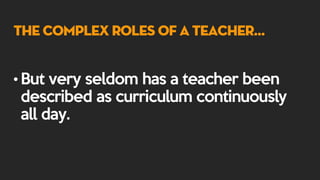The Complex Roles of a Teacher…
• But very seldom has a teacher been
described as curriculum continuously
all day.
 