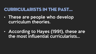 Curricularists in the past…
• These are people who develop
curriculum theories.
• According to Hayes (1991), these are
the most influential curricularists…
 