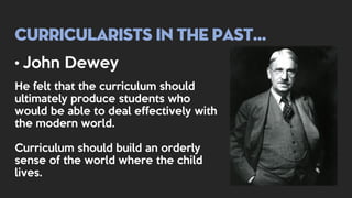 Curricularists in the past…
• John Dewey
He felt that the curriculum should
ultimately produce students who
would be able to deal effectively with
the modern world.
Curriculum should build an orderly
sense of the world where the child
lives.
 