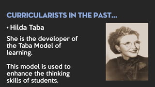 Curricularists in the past…
• Hilda Taba
She is the developer of
the Taba Model of
learning.
This model is used to
enhance the thinking
skills of students.
 