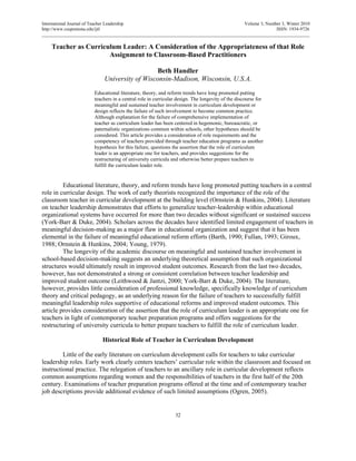 International Journal of Teacher Leadership Volume 3, Number 3, Winter 2010
http://www.csupomona.edu/ijtl ISSN: 1934-9726
___________________________________________________________________________________________________________________
Teacher as Curriculum Leader: A Consideration of the Appropriateness of that Role
Assignment to Classroom-Based Practitioners
Beth Handler
University of Wisconsin-Madison, Wisconsin, U.S.A.
Educational literature, theory, and reform trends have long promoted putting
teachers in a central role in curricular design. The longevity of the discourse for
meaningful and sustained teacher involvement in curriculum development or
design reflects the failure of such involvement to become common practice.
Although explanation for the failure of comprehensive implementation of
teacher as curriculum leader has been centered in hegemonic, bureaucratic, or
paternalistic organizations common within schools, other hypotheses should be
considered. This article provides a consideration of role requirements and the
competency of teachers provided through teacher education programs as another
hypothesis for this failure, questions the assertion that the role of curriculum
leader is an appropriate one for teachers, and provides suggestions for the
restructuring of university curricula and otherwise better prepare teachers to
fulfill the curriculum leader role.
Educational literature, theory, and reform trends have long promoted putting teachers in a central
role in curricular design. The work of early theorists recognized the importance of the role of the
classroom teacher in curricular development at the building level (Ornstein & Hunkins, 2004). Literature
on teacher leadership demonstrates that efforts to generalize teacher-leadership within educational
organizational systems have occurred for more than two decades without significant or sustained success
(York-Barr & Duke, 2004). Scholars across the decades have identified limited engagement of teachers in
meaningful decision-making as a major flaw in educational organization and suggest that it has been
elemental in the failure of meaningful educational reform efforts (Barth, 1990; Fullan, 1993; Giroux,
1988; Ornstein & Hunkins, 2004; Young, 1979).
The longevity of the academic discourse on meaningful and sustained teacher involvement in
school-based decision-making suggests an underlying theoretical assumption that such organizational
structures would ultimately result in improved student outcomes. Research from the last two decades,
however, has not demonstrated a strong or consistent correlation between teacher leadership and
improved student outcome (Leithwood & Jantzi, 2000; York-Barr & Duke, 2004). The literature,
however, provides little consideration of professional knowledge, specifically knowledge of curriculum
theory and critical pedagogy, as an underlying reason for the failure of teachers to successfully fulfill
meaningful leadership roles supportive of educational reforms and improved student outcomes. This
article provides consideration of the assertion that the role of curriculum leader is an appropriate one for
teachers in light of contemporary teacher preparation programs and offers suggestions for the
restructuring of university curricula to better prepare teachers to fulfill the role of curriculum leader.
Historical Role of Teacher in Curriculum Development
Little of the early literature on curriculum development calls for teachers to take curricular
leadership roles. Early work clearly centers teachers’ curricular role within the classroom and focused on
instructional practice. The relegation of teachers to an ancillary role in curricular development reflects
common assumptions regarding women and the responsibilities of teachers in the first half of the 20th
century. Examinations of teacher preparation programs offered at the time and of contemporary teacher
job descriptions provide additional evidence of such limited assumptions (Ogren, 2005).
32
 