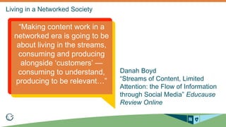 Danah Boyd 
“Streams of Content, Limited 
Attention: the Flow of Information 
through Social Media” Educause 
Review Online 
“Making content work in a 
networked era is going to be 
about living in the streams, 
consuming and producing 
alongside ‘customers’ — 
consuming to understand, 
producing to be relevant…” 
 