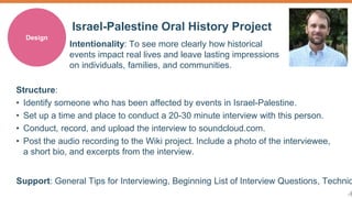 8 
Israel-Palestine Oral History Project 
Design 
Intentionality: To see more clearly how historical 
events impact real lives and leave lasting impressions 
on individuals, families, and communities. 
Structure: 
• Identify someone who has been affected by events in Israel-Palestine. 
• Set up a time and place to conduct a 20-30 minute interview with this person. 
• Conduct, record, and upload the interview to soundcloud.com. 
• Post the audio recording to the Wiki project. Include a photo of the interviewee, 
a short bio, and excerpts from the interview. 
Support: General Tips for Interviewing, Beginning List of Interview Questions, Technical  