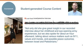 8 
Coursework 
Student-generated Course Content 
“Not only did she give great insight in our recorded 
interview about her childhood and eye-opening army 
experiences, but we also spoke for about an hour 
afterward, talking about various matters such as 9/11, 
values and morals, and possible peace outcomes 
between Israel and Palestinians.” 
 