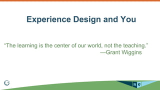 Experience Design and You 
“The learning is the center of our world, not the teaching.” 
—Grant Wiggins 
 
