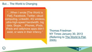 Thomas Friedman 
NY Times January 30, 2013 
(Referring to The World Is Flat, 
2005) 
“...When I wrote [The World is 
Flat], Facebook, Twitter, cloud 
computing, LinkedIn, 4G wireless, 
ultra-high-speed bandwidth, big 
data, Skype,... iPhones, iPods, 
iPads and cellphone apps didn’t 
exist, or were in their infancy.” 
 