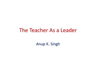 The Teacher As a Leader 
Anup K. Singh 
 
