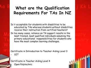 What are the Qualification
Requirements For TAs In NZ
Is it acceptable for students with disabilities to be
educated by TAs whereas students without disabilities
receive their instruction from certified teachers?
In too many cases, reliance on TA support results in the
least trained, least qualified individuals assuming the
primary educational responsibilities for students who
have the most complex learning challenges.

Certificate in Introduction to Teacher Aiding Level 3
- SIT
Certificate in Teacher Aiding Level 4
- Open Polytechnic

(DESE, 2003)

 