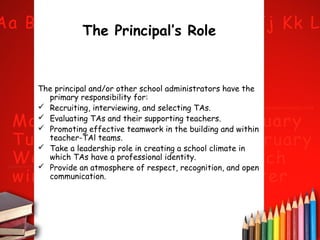 The Principal’s Role

The principal and/or other school administrators have the
primary responsibility for:
 Recruiting, interviewing, and selecting TAs.
 Evaluating TAs and their supporting teachers.
 Promoting effective teamwork in the building and within
teacher-TAl teams.
 Take a leadership role in creating a school climate in
which TAs have a professional identity.
 Provide an atmosphere of respect, recognition, and open
communication.

 