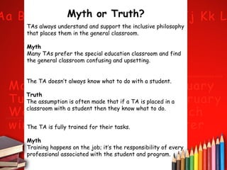 Myth or Truth?
TAs always understand and support the inclusive philosophy
that places them in the general classroom.
Myth
Many TAs prefer the special education classroom and find
the general classroom confusing and upsetting.
The TA doesn’t always know what to do with a student.
Truth
The assumption is often made that if a TA is placed in a
classroom with a student then they know what to do.
The TA is fully trained for their tasks.
Myth
Training happens on the job; it’s the responsibility of every
professional associated with the student and program.

 