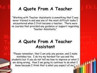 A Quote From A Teacher
“Working with Teacher Assistants is something that I was
never trained in and was one of the most difficult tasks I
encountered when I first became a teacher. There were
no courses that provided any guidance or support regarding
Teacher Assistants.“

A Quote From A Teacher
Assistant
“Please remember, that I am only one person, and I make
mistakes too. I do try my hardest for you and the
students but if you do not tell me how to improve or what I
am doing wrong, then I am going to continue to do what I
know because I think that is what you expect of me.”

 