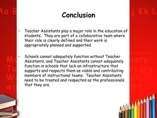 Conclusion
•

Teacher Assistants play a major role in the education of
students. They are part of a collaborative team where
their role is clearly defined and their work is
appropriately planned and supported.

•

Schools cannot adequately function without Teacher
Assistants, and Teacher Assistants cannot adequately
function in schools that lack an infrastructure that
supports and respects them as viable and contributing
members of instructional teams. Teacher Assistants
need to be treated and respected as the professionals
that they are.

 