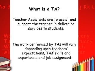 What is a TA?
Teacher Assistants are to assist and
support the teacher in delivering
services to students.

The work performed by TAs will vary
depending upon teachers’
expectations, TAs’ skills and
experience, and job assignment.

 