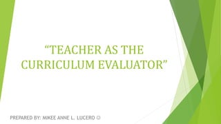 “TEACHER AS THE
CURRICULUM EVALUATOR”
PREPARED BY: MIKEE ANNE L. LUCERO 
 