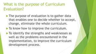 What is the purpose of Curriculum
Evaluation?
 The purpose of evaluation is to gather data
that enables one to decide whether to accept,
change, eliminate the whole curriculum.
 To know how to improve the curriculum.
 To identify the strengths and weaknesses as
well as the problems encountered in the
implementation, to improve the curriculum
development process.
 