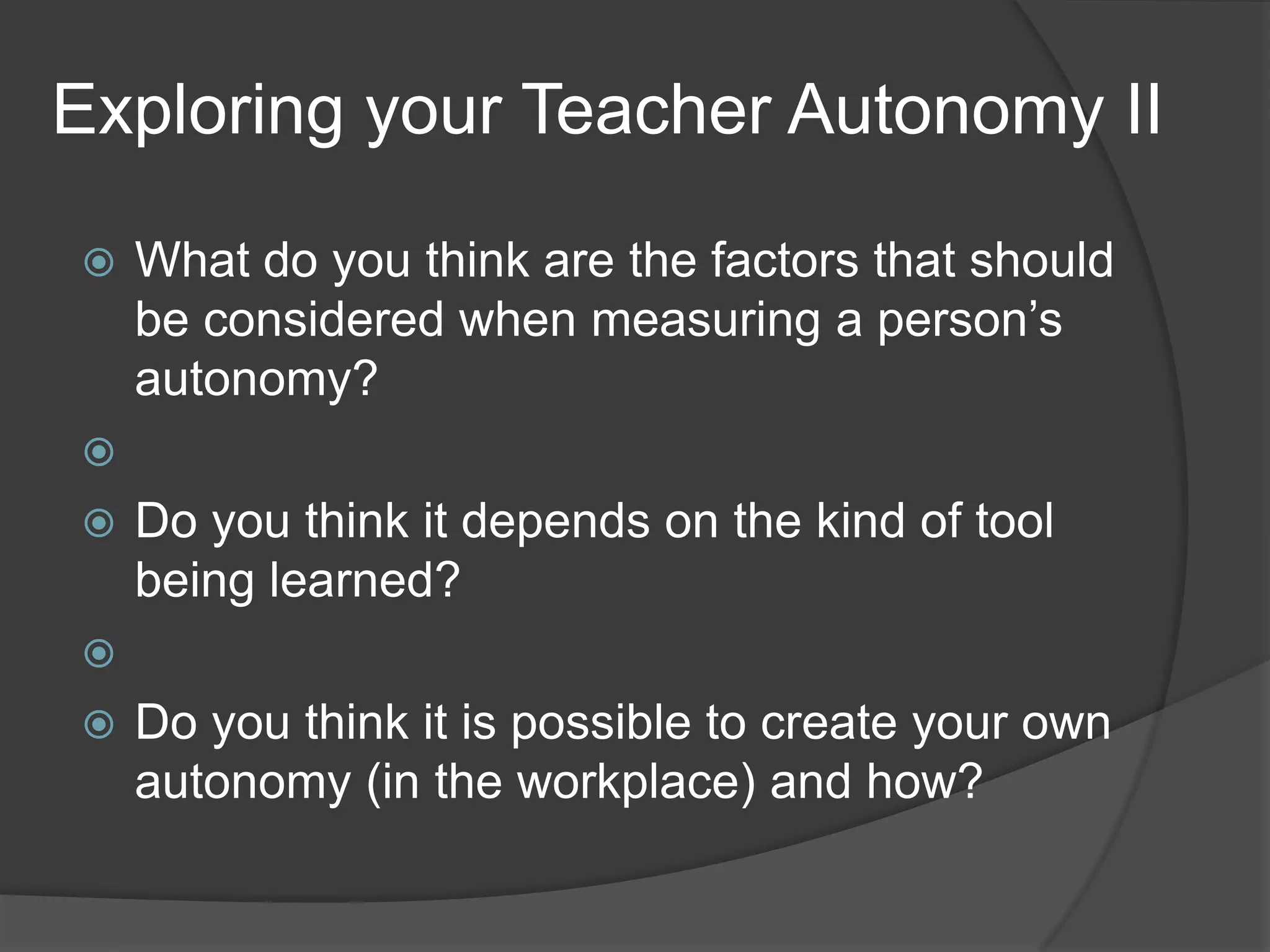 Exploring your Teacher Autonomy II
 What do you think are the factors that should
be considered when measuring a person’s
autonomy?

 Do you think it depends on the kind of tool
being learned?

 Do you think it is possible to create your own
autonomy (in the workplace) and how?
 