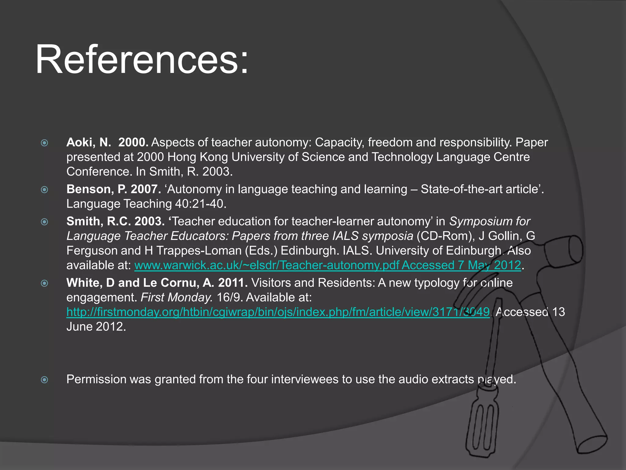 References:
 Aoki, N. 2000. Aspects of teacher autonomy: Capacity, freedom and responsibility. Paper
presented at 2000 Hong Kong University of Science and Technology Language Centre
Conference. In Smith, R. 2003.
 Benson, P. 2007. ‘Autonomy in language teaching and learning – State-of-the-art article’.
Language Teaching 40:21-40.
 Smith, R.C. 2003. ‘Teacher education for teacher-learner autonomy’ in Symposium for
Language Teacher Educators: Papers from three IALS symposia (CD-Rom), J Gollin, G
Ferguson and H Trappes-Loman (Eds.) Edinburgh. IALS. University of Edinburgh. Also
available at: www.warwick.ac.uk/~elsdr/Teacher-autonomy.pdf Accessed 7 May 2012.
 White, D and Le Cornu, A. 2011. Visitors and Residents: A new typology for online
engagement. First Monday. 16/9. Available at:
http://firstmonday.org/htbin/cgiwrap/bin/ojs/index.php/fm/article/view/3171/3049. Accessed 13
June 2012.
 Permission was granted from the four interviewees to use the audio extracts played.
 