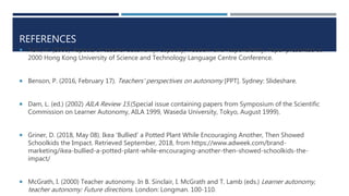REFERENCES
 Aoki, N. (2000) Aspects of teacher autonomy: Capacity, freedom and responsibility. Paper presented at
2000 Hong Kong University of Science and Technology Language Centre Conference.
 Benson, P. (2016, February 17). Teachers' perspectives on autonomy [PPT]. Sydney: Slideshare.
 Dam, L. (ed.) (2002) AILA Review 15.(Special issue containing papers from Symposium of the Scientific
Commission on Learner Autonomy, AILA 1999, Waseda University, Tokyo, August 1999).
 Griner, D. (2018, May 08). Ikea 'Bullied' a Potted Plant While Encouraging Another, Then Showed
Schoolkids the Impact. Retrieved September, 2018, from https://www.adweek.com/brand-
marketing/ikea-bullied-a-potted-plant-while-encouraging-another-then-showed-schoolkids-the-
impact/
 McGrath, I. (2000) Teacher autonomy. In B. Sinclair, I. McGrath and T. Lamb (eds.) Learner autonomy,
teacher autonomy: Future directions. London: Longman. 100-110.
 