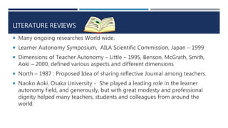 LITERATURE REVIEWS
 Many ongoing researches World wide.
 Learner Autonomy Symposium, AILA Scientific Commission, Japan – 1999
 Dimensions of Teacher Autonomy – Little – 1995, Benson, McGrath, Smith,
Aoki – 2000, defined various aspects and different dimensions
 North – 1987 : Proposed Idea of sharing reflective Journal among teachers.
 Naoko Aoki, Osaka University - She played a leading role in the learner
autonomy field, and generously, but with great modesty and professional
dignity helped many teachers, students and colleagues from around the
world.
 