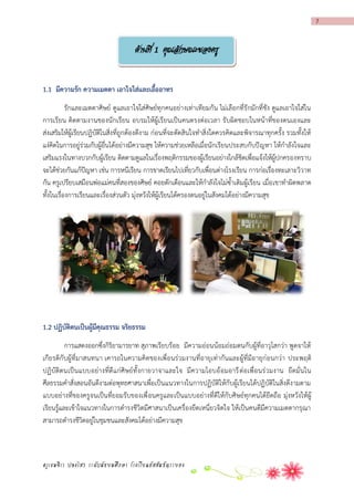 7

ด้านที่ 1 คุณลักษณะของครู
1.1 มีควำมรัก ควำมเมตตำ เอำใจใส่และเอืออำทร
้
รักและเมตตาศิษย์ ดูแลเอาใจใส่ศิษย์ทุกคนอย่างเท่าเทียมกัน ไม่เลือกที่รักมักที่ชัง ดูแลเอาใจใส่ใน
การเรียน ติดตามงานของนักเรียน อบรมให้ผู้เรียนเป็นคนตรงต่อเวลา รับผิดชอบในหน้าที่ของตนเองและ
ส่งเสริมให้ผู้เรียนปฏิบัติในสิ่งที่ถูกต้องดีงาม ก่อนที่จะตัดสินใจทาสิ่งใดควรคิดและพิจารณาทุกครั้ง รวมทั้งให้
แง่คิดในการอยู่ร่วมกับผู้อื่นได้อย่างมีความสุข ให้ความช่วยเหลือเมื่อนักเรียนประสบกับปั ญหา ให้กาลังใจและ
เสริมแรงในทางบวกกับผู้เรียน ติดตามดูแลในเรื่องพฤติกรรมของผู้เรียนอย่างใกล้ชิดเพื่อแจ้งให้ผู้ปกครองทราบ
จะได้ช่วยกันแก้ปัญหา เช่น การหนีเรียน การขาดเรียนไปเที่ยวกับเพื่อนต่างโรงเรียน การก่อเรื่องทะเลาะวิวาท
กัน ครูเปรียบเสมือนพ่อแม่คนที่สองของศิษย์ คอยตักเตือนและให้กาลังใจไม่ซ้าเติมผู้เรียน เมื่อ เขาทาผิดพลาด
ทั้งในเรื่องการเรียนและเรื่องส่วนตัว มุ่งหวังให้ผู้เรียนได้ครองตนอยู่ในสังคมได้อย่างมีความสุข

1.2 ปฏิบัติตนเป็นผู้มีคุณธรรม จริยธรรม
การแสดงออกซึ่งกิริยามารยาท สุภาพเรียบร้อย มีความอ่อนน้อมถ่อมตนกับผู้ที่อาวุโสกว่า พูดจาให้
เกียรติกับผู้ที่มาสนทนา เคารถในความคิดของเพื่อนร่วมงานที่อายุเท่ากันและผู้ที่มีอายุก่อนกว่า ประพฤติ
ปฏิบัติตนเป็นแบบอย่างที่ดี แก่ศิษย์ทั้ งกายวาจาและใจ มีความโอบอ้ อมอารี ต่ อเพื่อนร่ วมงาน ยึดมั่นใน
ศีลธรรมคาสั่งสอนอันดีงามต่อพุทธศาสนาเพื่อเป็นแนวทางในการปฏิบัติให้กับผู้เรียนได้ปฏิบัติในสิ่งดีงามตาม
แบบอย่างที่ของครูจนเป็นที่ยอมรับของเพื่ อนครูและเป็นแบบอย่างที่ดีให้กับศิษย์ทุกคนได้ยึดถือ มุ่งหวังให้ผู้
เรียนรู้และเข้าใจแนวทางในการดารงชีวิตมีศาสนาเป็นเครื่องยึดเหนี่ยวจิตใจ ให้เป็นคนดีมีความเมตตากรุณา
สามารถดารงชีวิตอยู่ในชุมชนและสังคมได้อย่างมีความสุข

ครูเขมจิรา ปลงไสว ระดับมัธยมศึกษา โรงเรียนอัสสัมชัญระยอง

 