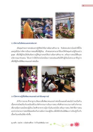 8

1.3 มีควำมรับผิดชอบและตรงต่อเวลำ
เห็นคุณค่าของการตรงต่อเวลาปฏิบัติหน้าที่อย่างเต็มตามศักยภาพ รับผิดชอบต่องานในหน้าที่ตั้งใจ
และมุ่งมั่นในการจัดการเรียนการสอนเพื่อให้ผู้เรียน เข้าสอนตรงตามเวลาใช้เวลาให้เกิดคุณค่าแก่ผู้เรียนอย่าง
สูง สุด เพื่อให้ผู้เรียนได้เติมเต็มความรู้ที่ครูถ่ายทอดให้อ ย่างเต็มตามศักยภาพ เตรียมการสอนใช้สื่อและ
นวัตกรรมมาช่วยสอน ใช้เวลาว่างให้เกิดประโยชน์โดยการสอนซ่อมเสริมให้กับผู้เรียนในช่วงเวลาที่ครูว่าง
เพื่อให้ผู้เรียนได้พัฒนาตนเองอย่างต่อเนื่อง

1.4 ใฝ่หำควำมรู้เพื่อพัฒนำตนเองอย่ำงเท่ำทันเหตุกำรณ์
เข้ารับการอบรม ศึกษาดูงาน สัมมนาเพื่อพัฒนาตนเองอย่างต่อเนื่องและสม่าเสมอไม่ว่าจะเป็นด้าน
เนื้อหาสาระใหม่เกี่ยวกับบทเรียนที่นามาจัดกิจกรรมการเรียนการสอน หรือศึกษากระบวนการสร้างกิจกรรม
เพื่อกระตุ้นความสนใจของผู้เรียน โดยศึกษาหาความรู้จากในอินเทอร์เน็ต เตรียมการสอน จัดทาสื่อการสอน
เอกสารประกอบการสอนให้สอดคล้องกับความต้องการของผู้เรียน เพื่อให้นักเรียนได้พัฒนาการเรียนรู้เกี่ยวกับ
เนื้อหาในบทเรียนให้มากยิ่งขึ้น
ครูเขมจิรา ปลงไสว ระดับมัธยมศึกษา โรงเรียนอัสสัมชัญระยอง

 