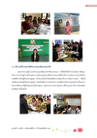 9

1.5 มีควำมเชื่อว่ำทุกคนมีศักยภำพและพัฒนำตนเองได้
แสวงหาความรู้นามาปรับปรุงและพัฒนาวิชาชีพของตนเอง มีวิสัยทัศน์ที่กว้างไกลต่อการพัฒนา
วิ ท ยาการเศรษฐกิ จ สั ง คมและการเมื อ งอยู่ เ สมอเพื่ อ น าประยุ ก ต์ ใ ช้ ใ นเรื่ อ งการเรี ย นการสอนให้ เ กิ ด
ประสิทธิภาพกับผู้เรียนอย่างสูงสุด เข้าอบรมในวิชาชีพครูเพื่อนามาพัฒนาด้านการเรียนการสอน เพื่อให้
เกิดศักยภาพกับผู้เรียนอย่างสูงสุด ส่งเสริมพัฒ นาการด้านต่างๆ ของผู้เรียนเป็นรายบุคคลอย่างเป็นระบบ
วิเคราะห์ศักยภาพผู้เรียนโดยแบ่งเป็นกลุ่มเก่ง กลุ่มปานกลางและกลุ่มอ่อน เพื่อหาแนวทางในการซ่อมเสริม
และพัฒนาในขั้นต่อไป

ครูเขมจิรา ปลงไสว ระดับมัธยมศึกษา โรงเรียนอัสสัมชัญระยอง

 