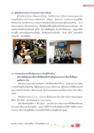 12

2.2 ผู้เรียนมีส่วนร่วมในกำรกำหนดแผนกำรจัดกำรเรียนรู้
ผู้เ รี ย นมี ส่ ว นร่ว มในการจั ดแผนการเรี ย นรู้ โดยจั ดกิ จ กรรมการเรี ย นการสอนแบบบู ร ณาการ
กาหนดหั วข้อ ในการทากิ จกรรมการคิดวิ เคราะห์ แก้ ปัญ หา สัง เคราะห์ รวมถึง นามาประยุ กต์ใ ช้ใ น
ชีวิต ประจาวั น เลือ กจัด กิจกรรมการเรี ยนการสอนโดยคานึ ง ถึ ง ประโยชน์ข องผู้เรี ยนเป็นส าคั ญ มี การ
สอดแทรกคุณธรรม จริยธรรมในกิจกรรม เพื่อให้ผู้เรียนได้ฝึกปฏิบัติจนเป็นกิจลักษณะอย่างสม่าเสมอ เน้น
ปลูกฝังค่านิยมให้นักเรียนเป็นคนดี มีน้าใจ มีความซื่อสัตย์สุจริต มีระเบียบวินัยในตนเอง ไม่ดูถูกเหยียด
หยามผู้อื่น แต่ควรเห็นใจและช่วยเหลือผู้อื่น ดังคติพจน์ของโรงเรียนที่ว่า เรียนดี มีวินัย สะอาดทั่วไป
อภัยทุกเมื่อ ช่วยเหลือสังคม

2.3 กำหนดองค์ประกอบที่สำคัญของแผนกำรเรียนรู้ได้ครบถ้วน
วิเครำะห์หลักสูตรสถำนศึกษำเพื่อให้สอดคล้องกับหลักสูตรแกนกลำงกำรศึกษำขั้นพื้นฐำน
พุทธศักรำช 2551
- จัดทาแผนการสอนรายวิชาคอมพิวเตอร์ ระดับชั้นมัธยมศึกษาปีที่ 5-6 โดยจัดกระบวนการเรียน
การสอนที่เน้นผู้เรียนเป็นสาคัญ ให้ผู้เรียนมีส่วนร่วมในการจัดกิจกรรม ผู้เรียนสามารถใช้สื่อเทคโนโลยี
บูรณาการเข้ากับรายวิชาอื่น ๆ ได้อย่างหมาะสม ผู้ปกครองและบุคคลภายนอกมีส่วนร่วมในการจัดการศึกษา
ร่วมกัน
จัดทาโครงการสอน (Course Outline) เพื่อเป็นแนวทางในการจัดการเรียนการสอนแก่ครูและ
ผู้เรียน มีการวัดผล และประเมินผลตาม Course Outline
จัดทา สื่อเทคโนโลยีต่าง ๆ สื่อ E-Book และนวัตกรรมการเรียนการสอนเพื่อให้สอดคล้องและ
เหมาะสมกับเนื้อหาและวัยของผู้เรียน บูรณาการให้เข้ากับรายอื่นเพื่อผู้เรียนจะได้มีความรู้ที่หลากหลาย
ตามแผนการจัดการเรียนรู้เพื่อพัฒนาการสอนเพื่อให้เกิดศักยภาพต่อผู้เรียนอย่างสูงสุด

ครูเขมจิรา ปลงไสว ระดับมัธยมศึกษา โรงเรียนอัสสัมชัญระยอง

 