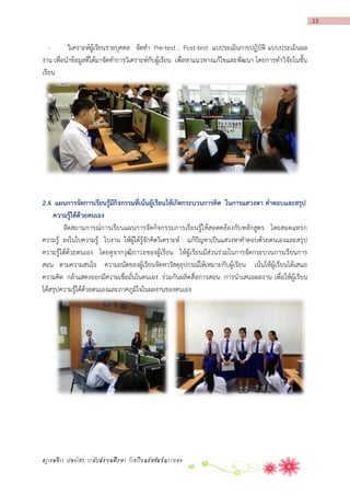13

วิเคราะห์ผู้เรียนรายบุคคล จัดทา Pre-test , Post-test แบประเมินการปฏิบัติ แบบประเมินผล
งาน เพื่อนาข้อมูลที่ได้มาจัดทาการวิเคราะห์กับผู้เรียน เพื่อหาแนวทางแก้ไขและพัฒนา โดยการทาวิจัยในชั้น
เรียน

2.4 แผนกำรจัดกำรเรียนรู้มีกิจกรรมที่เน้นผู้เรียนให้เกิดกระบวนกำรคิด ในกำรแสวงหำ คำตอบและสรุป
ควำมรู้ได้ด้วยตนเอง
จัดสถานการณ์การเรียนแผนการจัดกิจกรรมการเรียนรู้ให้สอดคล้องกับหลักสูตร โดยสอดแทรก
ความรู้ ลงในใบความรู้ ใบงาน ให้ผู้ได้รู้จักคิดวิเคราะห์ แก้ปัญหาเป็นแสวงหาคาตอบด้วยตนเองและสรุป
ความรู้ได้ด้วยตนเอง โดยดูจากวุฒิภาวะของผู้เรียน ให้ผู้เรียนมีส่วนร่วมในการจัดกระบวนการเรียนการ
สอน ตามความสนใจ ความถนัดของผู้เรียนจัดหาวัสดุอุปกรณ์ให้เหมาะกับผู้เรียน เน้นให้ผู้เรียนได้เสนอ
ความคิด กล้าแสดงออกมีความเชื่อมั่นในตนเอง ร่วมกันผลิตสื่ อการสอน การนาเสนอผลงาน เพื่อให้ผู้เรียน
ได้สรุปความรู้ได้ด้วยตนเองและภาคภูมิใจในผลงานของตนเอง

ครูเขมจิรา ปลงไสว ระดับมัธยมศึกษา โรงเรียนอัสสัมชัญระยอง

 