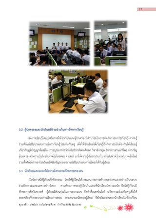 17

3.2 ผู้ปกครองและนักเรียนมีส่วนร่วมในกำรจัดกำรเรียนรู้
จัดการเรียนรู้โดยเปิดโอกาสให้นักเรียนและผู้ปกครองมีส่วนร่วมในการจัด กิจกรรมการเรียนรู้ ความรู้
ร่วมทั่งแบ่งปันประสบการณ์การเรียนรู้ร่วมกันกับครู เพื่อให้นักเรียนได้เรียนรู้ถึงกิจกรรมในท้องถิ่นได้เรียนรู้
เกี่ยวกับภูมิปัญญาท้องถิ่น (การบูรณาการร่วมกับวิชาสังคมศึกษา วิชาอังกฤษ วิชาการงานอาชีพ ) การเชิญ
ผู้ปกครองที่มีความรู้เกี่ยวกับเทคโนโลยีคอมพิวเตอร์ มาให้ความรู้กับนักเรียนในงานสัปดาห์รู้เท่าทันเทคโนโลยี
รวมทั้งศิษย์เก่าของโรงเรียนอัสสัมชัญระยองมาแบ่งปันประสบการณ์ตรงให้กับผู้เรียน
3.3 นักเรียนแสดงออกได้อย่ำงอิสระตำมศักยภำพของตน
เปิดโอกาสให้ผู้เรียนจัดกิจกรรม โดยให้ผู้เรียนได้วางแผนงานการทางานของตนเองอย่างเป็นระบบ
ร่วมกิจกรรมและแสดงอย่างอิสระ ตามศักยภาพของผู้เรียนในแบบที่นักเรียนมีความถนัด ฝึกให้ผู้เรียนมี
ทักษะการคิดวิเคราะห์ ผู้เรียนมีส่วนร่วมในการออกแบบ จัดทาสื่อ เทคโนโลยี นวัตกรรมร่วมกับครูเพื่อให้
สอดคล้องกับกระบวนการเรียนการสอน ตามความถนัดของผู้เรียน จัดโชว์ผลงานของนักเรียนในห้องเรียน
ครูเขมจิรา ปลงไสว ระดับมัธยมศึกษา โรงเรียนอัสสัมชัญระยอง

 