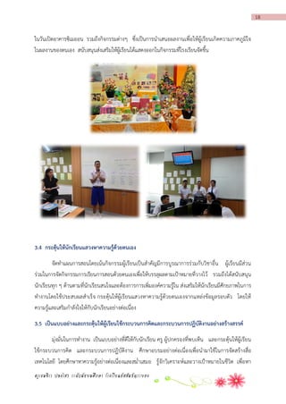 18

ในวันเปิดอาคารซิเมออน รวมถึงกิจกรรมต่างๆ ซึ่งเป็นการนาเสนอผลงานเพื่อให้ผู้เรียนเกิดความภาคภูมิใจ
ในผลงานของตนเอง สนับสนุนส่งเสริมให้ผู้เรียนได้แสดงออกในกิจกรรมที่โรงเรียนจัดขึ้น

3.4 กระตุ้นให้นักเรียนแสวงหำควำมรู้ด้วยตนเอง
จัดทาแผนการสอนโดยเน้นกิจกรรมผู้เรียนเป็นสาคัญมีการบูรณาการร่วมกับวิชาอื่น ผู้เรียนมีส่วน
ร่วมในการจัดกิจกรรมการเรียนการสอนด้วยตนเองเพื่อให้บรรลุผลตามเป้าหมายที่วางไว้ รวมถึงได้สนับสนุน
นักเรียนทุก ๆ ด้านตามที่นักเรียนสนใจและต้องการการเพิ่มองค์ความรู้ใน ส่งเสริมให้นักเรียนมีศักยภาพในการ
ทางานโดยใช้ประสบผลสาเร็จ กระตุ้นให้ผู้เรียนแสวงหาความรู้ด้วยตนเองจากแหล่ง ข้อมูลรอบตัว โดยให้
ความรู้และเสริมกาลังใจให้กับนักเรียนอย่างต่อเนื่อง
3.5 เป็นแบบอย่ำงและกระตุ้นให้ผู้เรียนใช้กระบวนกำรคิดและกระบวนกำรปฏิบัติงำนอย่ำงสร้ำงสรรค์
มุ่งมั่นในการทางาน เป็นแบบอย่างที่ดีให้กับนักเรียน ครู ผู้ปกครองที่พบเห็น และกระตุ้นให้ผู้เรียน
ใช้กระบวนการคิด และกระบวนการปฏิบัติงาน ศึกษาอบรมอย่างต่อเนื่องเพื่อนามาใช้ในการจัดสร้างสื่อ
เทคโนโลยี โดยศึกษาหาความรู้อย่างต่อเนื่องและสม่าเสมอ รู้จักวิเคราะห์และวางเป้าหมายในชีวิต เพื่อหา
ครูเขมจิรา ปลงไสว ระดับมัธยมศึกษา โรงเรียนอัสสัมชัญระยอง

 