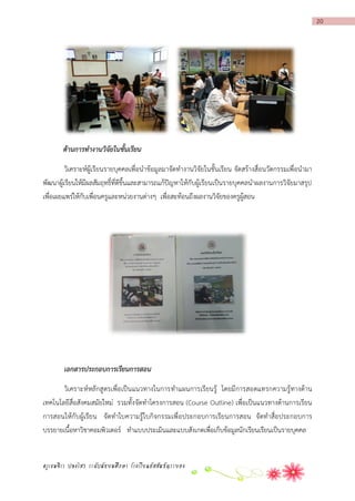 20

ด้านการทางานวิจัยในชั้นเรียน
วิเคราะห์ผู้เรียนรายบุคคลเพื่อนาข้อมูลมาจัดทางานวิจัยในชั้นเรียน จัดสร้างสื่อนวัตกรรมเพื่อนามา
พัฒนาผู้เรียนให้มีผลสัมฤทธิ์ที่ดีขึ้นและสามารถแก้ปัญหาให้กับผู้เรียนเป็นรายบุคคลนาผลงานการวิจัยมาสรุป
เพื่อเผยแพร่ให้กับเพื่อนครูและหน่วยงานต่างๆ เพื่อสะท้อนถึงผลงานวิจัยของครูผู้สอน

เอกสารประกอบการเรียนการสอน
วิเคราะห์หลักสูตรเพื่อเป็นแนวทางในการทาแผนการเรียนรู้ โดยมีการสอดแทรกความรู้ ทางด้าน
เทคโนโลยีสื่อสังคมสมัยใหม่ รวมทั้ง จัดทาโครงการสอน (Course Outline) เพื่อเป็นแนวทางด้านการเรียน
การสอนให้กับผู้เรียน จัดทาใบความรู้ใบกิจกรรมเพื่อประกอบการเรียนการสอน จัดทาสื่อประกอบการ
บรรยายเนื้อหาวิชาคอมพิวเตอร์ ทาแบบประเมินและแบบสังเกตเพื่อเก็บข้อมูลนักเรียนเรียนเป็นรายบุคคล

ครูเขมจิรา ปลงไสว ระดับมัธยมศึกษา โรงเรียนอัสสัมชัญระยอง

 