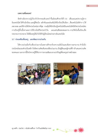 21

บทความที่เผยแพร่
จัด ทาบล็ อกความรู้ เกี่ ยวกั บวิ ชาคอมพิว เตอร์ ชั้ น มัธ ยมศึก ษาปี ที่ 5-6 เพื่ อเผยแพร่ ความรู้ท าง
อินเทอร์เน็ต ให้กับนักเรียน และผู้ที่สนใจ ผลักดันและส่งเสริมให้นักเรียนใช้บล็อก , สื่อเทคโนโลยีต่าง ๆ ให้
เหมาะสม และใช้งานให้เกิดประโยชน์มากที่สุด กระตุ้นให้นักเรียนรู้เทคโนโลยีอินเทอร์เน็ตให้เกิดประโยชน์ต่อ
การเรียนรู้ทั้งเนื้อหาและการใช้งานในชีวิตประจาวัน เผยแพร่ แฟ้มสะสมผลงาน งานวิจัยในชั้นเรียน,สื่อ
ประกอบการบรรยาย ให้เพื่อนครูได้นาไปใช้กับผู้เรียนโดยผ่านทางอินเทอร์เน็ต
3.7 ช่วยเหลือเพื่อนครู และพัฒนำงำนร่วมกัน
ให้ความร่ว มมือกั บเพื่อ นร่วมงานในสถานศึกษาด้วยความเต็มใจและเต็มความสามารถ คานึง ถึ ง
ประโยชน์ขององค์กรเป็นหลัก รับฟังความคิดเห็นของเพื่อนร่วมงาน เป็นผู้ฟังและผู้ตามที่ดี กล้าเสนอความคิด
ของตนเอง นอกจากนี้ยังนาความรู้ที่ได้จากการอบรมสัมมนามาแบ่งปันสู่เพื่อนครูอย่างสม่าเสมอ

ครูเขมจิรา ปลงไสว ระดับมัธยมศึกษา โรงเรียนอัสสัมชัญระยอง

 