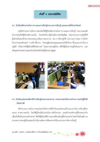 22

ด้านที่ 4 บทบาทนักเรียน
4.1 นักเรียนมีส่วนร่วมในกำรวำงแผนกำรเรียนรู้กระบวนกำรเรียนรู้ และผลงำนที่เป็นประโยชน์
ครูจัดกิจกรรมการเรียนการสอนโดยให้ผู้เรียนมีส่วนร่วมในการวางแผนการเรียนรู้ ร่วมวางแผนจัด
กิจกรรมในสิ่งที่ผู้เรียนมีความถนัด โดยเล็ง เห็นว่าผู้เรียนมีความสาคัญที่สุด เน้นกระบวนการปฏิบัติให้
ผู้เ รีย นได้แ สดงศัก ยภาพของตนเองเต็ มความสามารถ เช่น การฝึก ปฏิบั ติ กระบวนการกลุ่ ม การจัด ท า
โครงงานคอมพิวเตอร์ การสร้างชิ้นงาน โดยครูผู้สอนคอยดูแลและคอยให้ปรึกษา ชี้แนะแนวทางในการ
ปฏิบัติ เปิดโอกาสให้ผู้เรียนได้คิดวิเคราะห์ ในผลงานของผู้เรียน เพื่อให้ผู้เรียนภาคภูมิใจในผลงาน และ
เห็นคุณค่าของผลงานและเกิดประโยชน์กับตัวผู้เรียนอย่างสูงสุด

4.2 นักเรียนแต่ละคนเลือกวิธีกำรเรียนรู้ตำมควำมสำมำรถ ตำมควำมสนใจในกำรทำงำน ร่วมกับผู้อื่นได้
เป็นอย่ำงดี
จัดกิจกรรมการเรียนการสอนโดยเปิดโอกาสให้นักเรียนแต่ละคนเลือกแนวทางในการเรียนรู้ด้วย
ตนเอง ตามความสนใจ โดยให้ผู้เรียนมีส่วนร่วมในการจัดกิจกรรม และสร้างองค์ความรู้ด้วยตนเองกับ
เพื่อนในชั้นเรียนอย่างสร้างสรรค์ เพื่อให้ผู้เรียนได้มีการแลกเปลี่ยนเรียนรู้ซึ่งกันและกัน โดยคานึงถึงวุฒิภาวะ
ความสามารถของผู้เรียนแต่ละวัยว่ามีความต้องการที่แตกต่างกันในกระบวนการจัดการเรียนรู้

ครูเขมจิรา ปลงไสว ระดับมัธยมศึกษา โรงเรียนอัสสัมชัญระยอง

 