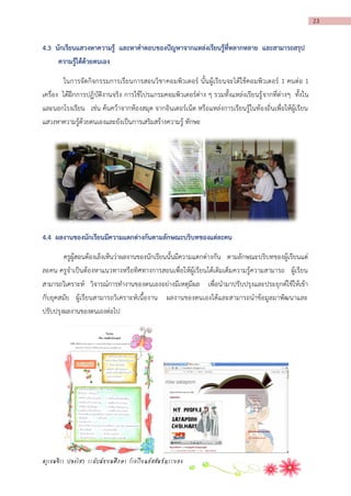 23

4.3 นักเรียนแสวงหำควำมรู้ และหำคำตอบของปัญหำจำกแหล่งเรียนรู้ที่หลำกหลำย และสำมำรถสรุป
ควำมรู้ได้ด้วยตนเอง
ในการจัดกิจกรรมการเรียนการสอนวิชาคอมพิวเตอร์ นั้น ผู้เรียนจะได้ใช้คอมพิวเตอร์ 1 คนต่อ 1
เครื่อง ได้ฝึกการปฏิบัติงานจริง การใช้โปรแกรมคอมพิวเตอร์ต่าง ๆ รวมทั้งแหล่งเรียนรู้ จากที่ต่างๆ ทั้งใน
และนอกโรงเรียน เช่น ค้นคว้าจากห้องสมุด จากอินเตอร์เน็ต หรือแหล่งการเรียนรู้ในท้องถิ่นเพื่อให้ผู้เรียน
แสวงหาความรู้ด้วยตนเองและยังเป็นการเสริมสร้างความรู้ ทักษะ

4.4 ผลงำนของนักเรียนมีควำมแตกต่ำงกันตำมลักษณะบริบทของแต่ละคน
ครูผู้สอนต้องเล็งเห็นว่าผลงานของนักเรียนนั้นมีความแตกต่างกัน ตามลักษณะบริบทของผู้เรียนแต่
ละคน ครูจาเป็นต้องหาแนวทางหรือทิศทางการสอนเพื่อให้ผู้เรียนได้เติมเต็มความรู้ความสามารถ ผู้เรียน
สามารถวิเคราะห์ วิจารณ์การทางานของตนเองอย่างมีเหตุมีผล เพื่อนามาปรับปรุงและประยุกต์ใช้ให้เข้า
กับยุคสมัย ผู้เรียนสามารถวิเคราะห์เนื้องาน ผลงานของตนเองได้และสามารถนาข้อมูลมาพัฒนาและ
ปรับปรุงผลงานของตนเองต่อไป

ครูเขมจิรา ปลงไสว ระดับมัธยมศึกษา โรงเรียนอัสสัมชัญระยอง

 