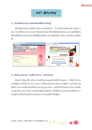 25

ด้านที่ 5 สือในการเรียนรู้
่
5.1 นักเรียนมีส่วนร่วมในกำรเลือกหรือผลิตสื่อในกำรเรียนรู้
ผู้เรียนมีส่วนร่วมในการผลิตสื่อการเรียนการสอนด้วยตัวเอง ในการจัดทาและพัฒนาสื่อการเรียนการ
สอน ประเภทสื่อประกอบการบรรยาย สื่อบล็อกเทคโนโลยี สื่อหนังสืออิเล็กทรอนิกส์ และกระตุ้นให้ผู้เรียน
ได้จัดทาสื่อให้เหมาะสมกับบทเรียนเพื่อให้ผู้เรียนได้เกิดความภาคภูมิใจในสื่อการเรียนการสอนที่ตนเองได้ผลิต
ขึ้น

5.2 สื่อมีควำมเหมำะสม กับเนื้อหำกิจกรรม และตัวนักเรียน
ผู้สอนมีการพัฒนาสื่อการเรียนการสอนให้เหมาะสมและมีประสิทธิภาพอยู่เสมอ กับเนื้อหากิจกรรม
และตัวผู้เรียน จัดทาสื่อประกอบการบรรยาย ให้สอดคล้องกับความต้องการของผู้เรียน และท้องถิ่น โดย
ผลิตสื่อ E-Book และสื่อเทคโนโลยีที่หลากหลายในรูปแบบต่างๆ รวมถึงให้นักเรียนมีส่วนร่วมในการผลิตสื่อ
ควบคู่ไปกับกิจกรรมการเรียนการสอนที่เน้นผู้เรียนเป็นสาคัญ เพื่อให้ผู้ปกครองและนักเรียนได้พัฒนาการ
เรียนรู้เกี่ยวกับเนื้อหาในบทเรียนและเกิดผลอย่างถาวรและยั่งยืนกับตัวผู้เรียน

ครูเขมจิรา ปลงไสว ระดับมัธยมศึกษา โรงเรียนอัสสัมชัญระยอง

 