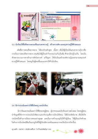 26

5.3 นักเรียนใช้สื่อที่หลำกหลำยเพื่อแสวงหำควำมรู้ สร้ำงควำมคิด และสรุปควำมรู้ได้ด้วยตนเอง
ผลิตสื่อการสอนที่หลากหลาย ให้ตรงกับหลักสูตร เนื้อหา เพื่อให้ผู้เรียนได้แสวงหาความรู้จากสื่อ
การเรียนการสอนที่หลากหลาย ส่งเสริมให้ผู้เรียนทากิจกรรมร่วมกันเป็นทีม ศึกษาเรียนรู้ร่วมกัน โดยเน้น
ทักษะกระบวนการทางด้านการคิดวิเคราะห์ แก้ปัญหา ให้นักเรียนสร้างองค์ความรู้และสามารถสรุปองค์
ความรู้ได้ด้วยตนเอง โดยครูเป็นผู้คอยชี้แนะแนวทางให้กับนักเรียน

5.4 มีกำรประเมินผลกำรใช้สื่อโดยครู และนักเรียน
มีการวัดและประเมินผลการใช้สื่อของครูผู้สอน ผู้ปกครองและนักเรียนอย่างสม่าเสมอ โดยครูผู้สอน
นาข้อมูลที่ไ ด้จากการประเมินไปพัฒนาและปรับปรุง สื่อการเรียนให้สอน ให้มีประสิทธิภาพ เพื่อให้เกิด
ประโยชน์ในด้านการเรียนการสอนอย่างสูงสุด และเป็นการสร้างแรงจูงใจให้ กับผู้เรียน ให้ผู้เรียนเกิดทักษะ
ในด้านการเรียนโดยมีสื่อเป็นแรงจูงใจที่ให้ผู้เรียนมีความพร้อมและอยากจะเรียนในรายวิชานั้นๆ
ครูเขมจิรา ปลงไสว ระดับมัธยมศึกษา โรงเรียนอัสสัมชัญระยอง

 