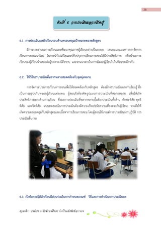 28

ด้านที่ 6 การประเมินผลการเรียนรู้
6.1 กำรประเมินผลนักเรียนรอบด้ำนครอบคลุมเป้ำหมำยของหลักสูตร
มีการรายงานผลการเรียนและพัฒนาคุณภาพผู้เรียนอย่างเป็นระบบ เสนอแนะแนวทางการจัดการ
เรียนการสอนแนวใหม่ ในการนาไปแก้ไขและปรับปรุงการเรียนการสอนให้มีประสิทธิภาพ เพื่อนาผลการ
เรียนของผู้เรียนนาเสนอต่อผู้ปกครองได้ทราบ และหาแนวทางในการพัฒนาผู้เรียนไปในทิศทางเดียวกัน
6.2 ใช้วิธีกำรประเมินที่หลำกหลำยสอดคล้องกับจุดมุ่งหมำย
การจัดกระบวนการเรียนการสอนเพื่อให้สอดคล้องกับหลักสูตร ต้องมีการประเมินผลการเรียนรู้ ซึ่ง
เป็นการสรุปบริบทของผู้เรียนแต่ละคน ผู้สอนจึง ต้องคิดรูปแบบการประเมินที่หลากหลาย เพื่อให้เกิด
ประสิทธิภาพทางด้านการเรียน ซึ่งผลการประเมินที่หลากหลายนั้นต้องประเมินทั้งด้าน ทักษะพิสัย พุทธิ
พิสัย และจิตพิสัย แบบทดสอบในการประเมินต้องมีความเป็นปรนัยความเที่ยงตรงกับผู้เรียน รวมถึงให้
เกิดความคลอบคลุมกับหลักสูตรและเนื้อหาการเรียนการสอน โดยผู้สอนใช้เกณฑ์การประเมิ นการปฏิบัติ การ
ประเมินชิ้นงาน

6.3 เปิดโอกำสให้นักเรียนมีส่วนร่วมในกำรกำหนดเกณฑ์ วิธีและกำรดำเนินกำรประเมินผล
ครูเขมจิรา ปลงไสว ระดับมัธยมศึกษา โรงเรียนอัสสัมชัญระยอง

 