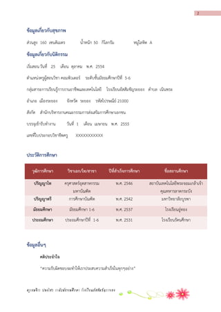 2

ข้อมูลเกี่ยวกับสุขภำพ
ส่วนสูง 160 เซนติเมตร

น้าหนัก 50 กิโลกรัม

หมู่โลหิต A

ข้อมูลเกี่ยวกับนิติกรรม
เริ่มสอน วันที่ 25 เดือน ตุลาคม พ.ศ. 2554
ตาแหน่งครูผู้สอนวิชา คอมพิวเตอร์ ระดับชั้นมัธยมศึกษาปีที่ 5-6
กลุ่มสาระการเรียนรู้การงานอาชีพและเทคโนโลยี โรงเรียนอัสสัมชัญระยอง ตาบล เนินพระ
อาเภอ เมืองระยอง

จังหวัด ระยอง รหัสไปรษณีย์ 21000

สังกัด สานักบริหารงานคณะกรรมการส่งเสริมการศึกษาเอกชน
บรรจุเข้ารับทางาน

วันที่ 1 เดือน เมษายน พ.ศ. 2555

เลขที่ใบประกอบวิชาชีพครู

XXXXXXXXXXX

ประวัติกำรศึกษำ
วุฒิกำรศึกษำ

วิชำเอก/โท/สำขำ

ปีที่สำเร็จกำรศึกษำ

ชื่อสถำนศึกษำ

ปริญญำโท

พ.ศ. 2546

ปริญญำตรี

ครุศาสตร์อุตสาหกรรม
มหาบัณฑิต
การศึกษาบัณฑิต

พ.ศ. 2542

สถาบันเทคโนโลยีพระจอมเกล้าเจ้า
คุณทหารลาดกระบัง
มหาวิทยาลัยบูรพา

มัธยมศึกษำ

มัธยมศึกษา 1-6

พ.ศ. 2537

โรงเรียนอู่ทอง

ประถมศึกษำ

ประถมศึกษาปีที่ 1-6

พ.ศ. 2531

โรงเรียนรัตนศึกษา

ข้อมูลอื่นๆ
คติประจำใจ
“ความรับผิดชอบจะทาให้เราประสบความสาเร็จในทุกๆอย่าง”

ครูเขมจิรา ปลงไสว ระดับมัธยมศึกษา โรงเรียนอัสสัมชัญระยอง

 