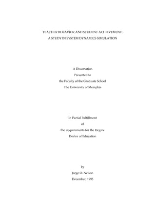 TEACHER BEHAVIOR AND STUDENT ACHIEVEMENT:
  A STUDY IN SYSTEM DYNAMICS SIMULATION




                 A Dissertation
                  Presented to
        the Faculty of the Graduate School
           The University of Memphis




              In Partial Fulfillment
                        of
         the Requirements for the Degree

               Doctor of Education




                       by
                 Jorge O. Nelson
                 December, 1995
 
